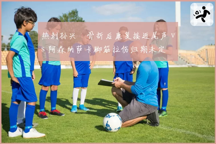 热刺孙兴慜骨折后康复接近尾声 vs 阿森纳萨卡脚筋拉伤归期未定