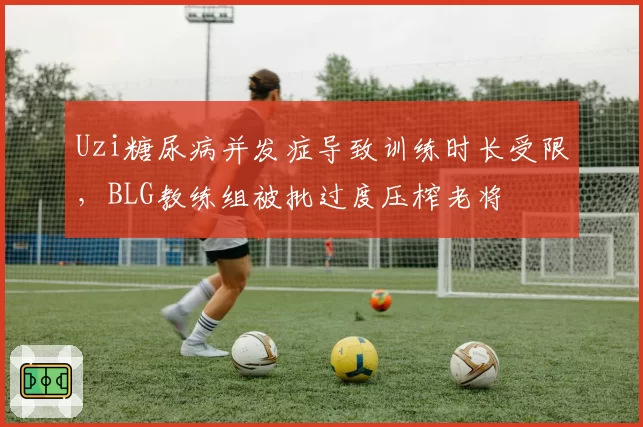 Uzi糖尿病并发症导致训练时长受限,BLG教练组被批过度压榨老将