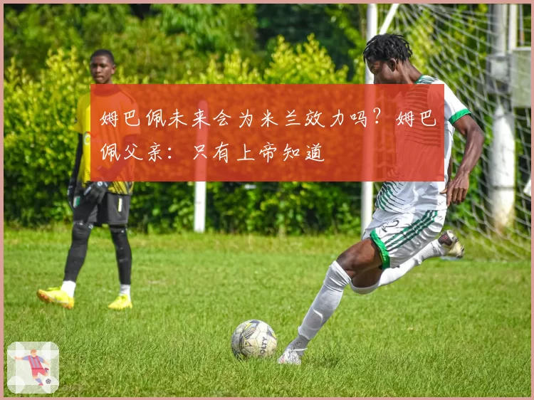 姆巴佩未来会为米兰效力吗？姆巴佩父亲：只有上帝知道