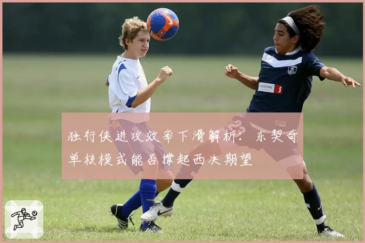 独行侠进攻效率下滑解析：东契奇单核模式能否撑起西决期望