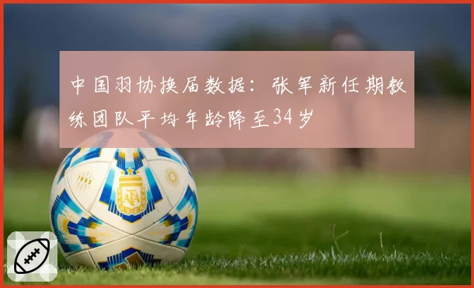 中国羽协换届数据:张军新任期教练团队平均年龄降至34岁