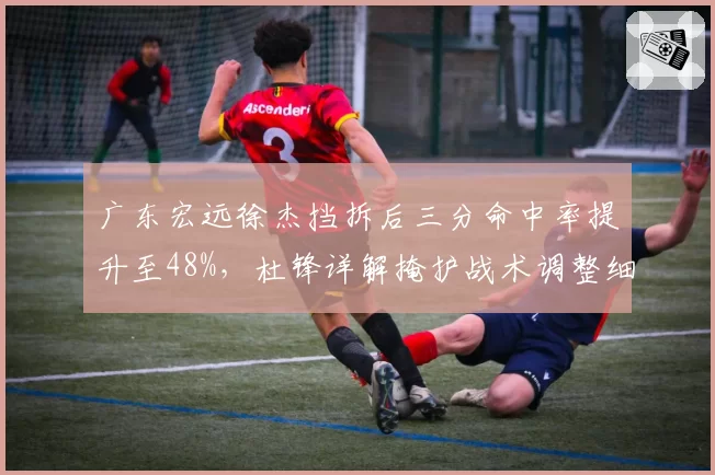 广东宏远徐杰挡拆后三分命中率提升至48%，杜锋详解掩护战术调整细节