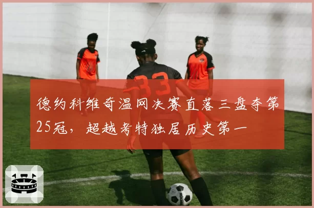 德约科维奇温网决赛直落三盘夺第25冠，超越考特独居历史第一