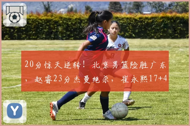 20分惊天逆转！北京男篮险胜广东，赵睿23分杰曼绝杀，崔永熙17+4