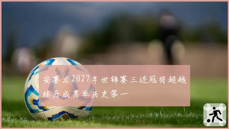 安赛龙2027年世锦赛三连冠将超越林丹成男单历史第一