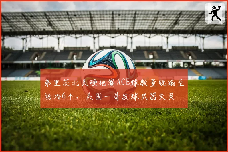 弗里茨北美硬地赛ACE球数量锐减至场均6个,美国一哥发球武器失灵