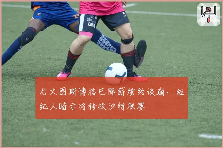 尤文图斯博格巴降薪续约谈崩,经纪人暗示将转投沙特联赛